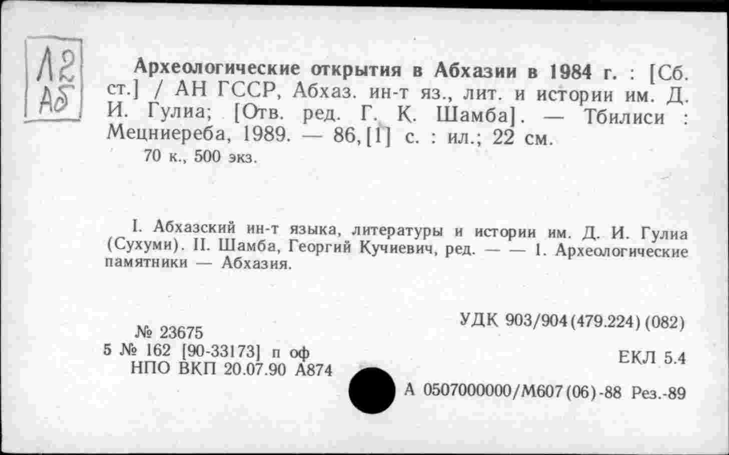 ﻿Археологические открытия в Абхазии в 1984 г. : [Сб. ст.] / АН ГССР, Абхаз, ин-т яз., лит. и истории им. Д. И. Гулиа; [Отв. ред. Г. К- Шамба]. — Тбилиси : Мецниереба, 1989. — 86, [1] с. : ил.; 22 см.
70 к., 500 экз.
I. Абхазский ин-т языка, литературы и истории им. Д. И. Гулиа (Сухуми). II. Шамба, Георгий Кучиевич, ред.----1. Археологические
памятники — Абхазия.
№ 23675
5 № 162 [90-33173] п оф НПО ВКП 20.07.90 А874
УДК 903/904(479.224) (082)
ЕКЛ 5.4
0507000000/М607(06)-88 Рез.-89